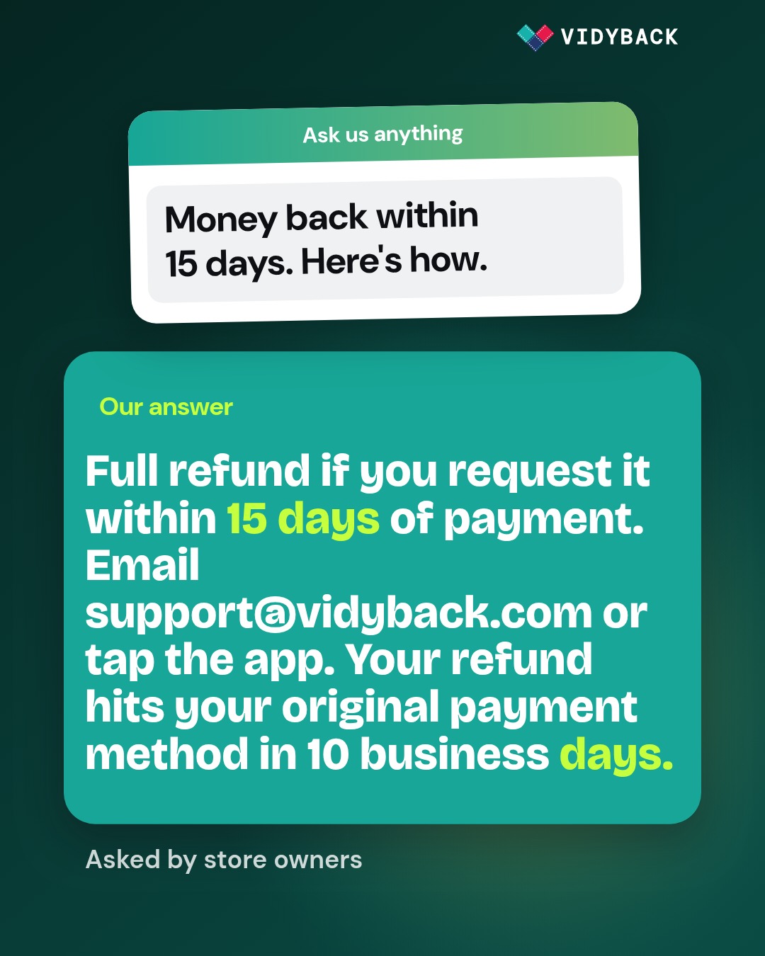 What is VidyBack's refund policy? Angle: answer this real customer question for shopify stores owners, Direct- — Full refund within 15 days of payment. If you sign up for VidyBack…